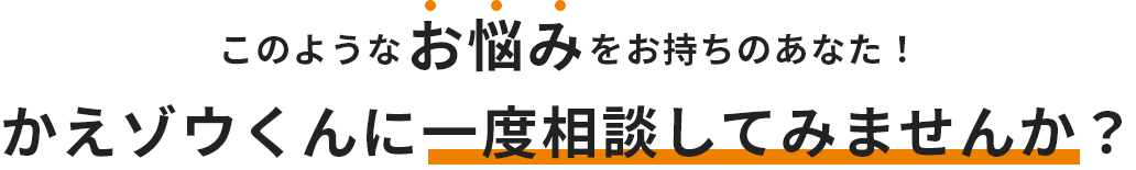 このようなお悩みをお持ちのあなた！かえゾウくんに一度相談してみませんか？