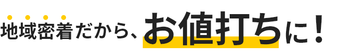 地域密着だから、お値打ちに！